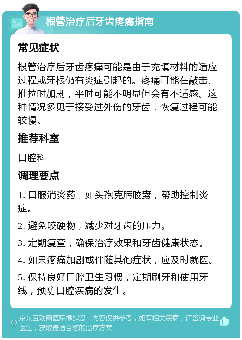 根管治疗后牙齿疼痛指南 常见症状 根管治疗后牙齿疼痛可能是由于充填材料的适应过程或牙根仍有炎症引起的。疼痛可能在敲击、推拉时加剧，平时可能不明显但会有不适感。这种情况多见于接受过外伤的牙齿，恢复过程可能较慢。 推荐科室 口腔科 调理要点 1. 口服消炎药，如头孢克肟胶囊，帮助控制炎症。 2. 避免咬硬物，减少对牙齿的压力。 3. 定期复查，确保治疗效果和牙齿健康状态。 4. 如果疼痛加剧或伴随其他症状，应及时就医。 5. 保持良好口腔卫生习惯，定期刷牙和使用牙线，预防口腔疾病的发生。