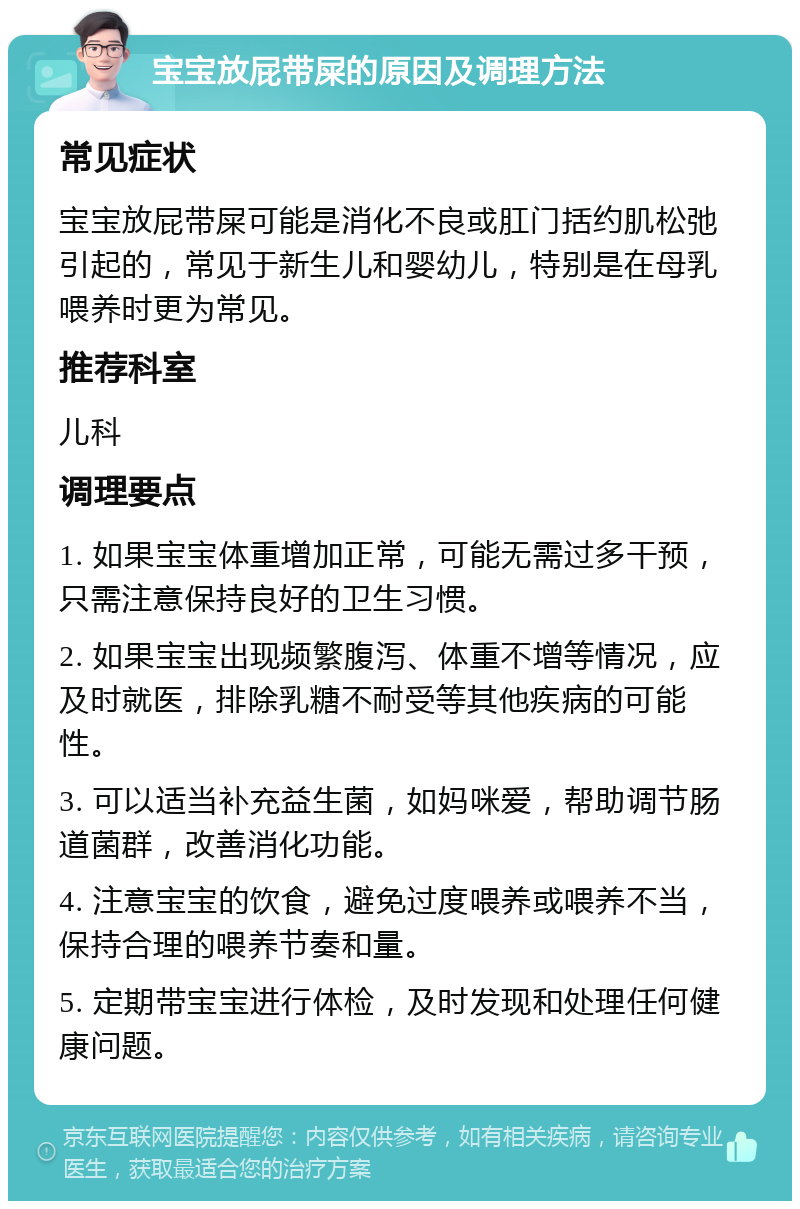 宝宝放屁带屎的原因及调理方法 常见症状 宝宝放屁带屎可能是消化不良或肛门括约肌松弛引起的，常见于新生儿和婴幼儿，特别是在母乳喂养时更为常见。 推荐科室 儿科 调理要点 1. 如果宝宝体重增加正常，可能无需过多干预，只需注意保持良好的卫生习惯。 2. 如果宝宝出现频繁腹泻、体重不增等情况，应及时就医，排除乳糖不耐受等其他疾病的可能性。 3. 可以适当补充益生菌，如妈咪爱，帮助调节肠道菌群，改善消化功能。 4. 注意宝宝的饮食，避免过度喂养或喂养不当，保持合理的喂养节奏和量。 5. 定期带宝宝进行体检，及时发现和处理任何健康问题。