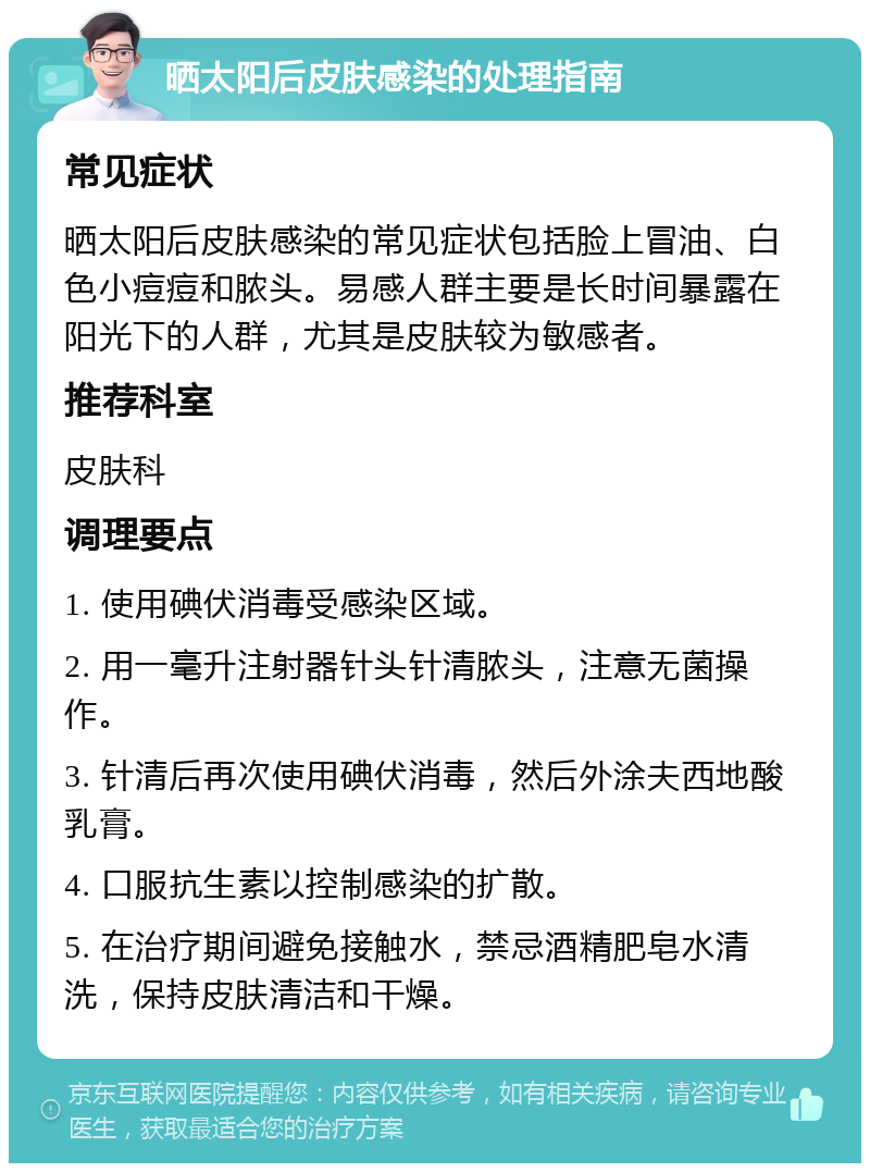 晒太阳后皮肤感染的处理指南 常见症状 晒太阳后皮肤感染的常见症状包括脸上冒油、白色小痘痘和脓头。易感人群主要是长时间暴露在阳光下的人群，尤其是皮肤较为敏感者。 推荐科室 皮肤科 调理要点 1. 使用碘伏消毒受感染区域。 2. 用一毫升注射器针头针清脓头，注意无菌操作。 3. 针清后再次使用碘伏消毒，然后外涂夫西地酸乳膏。 4. 口服抗生素以控制感染的扩散。 5. 在治疗期间避免接触水，禁忌酒精肥皂水清洗，保持皮肤清洁和干燥。