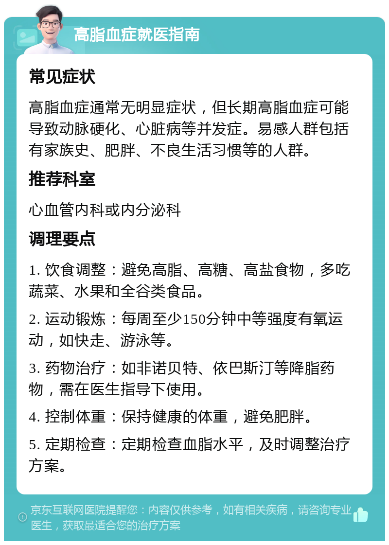 高脂血症就医指南 常见症状 高脂血症通常无明显症状，但长期高脂血症可能导致动脉硬化、心脏病等并发症。易感人群包括有家族史、肥胖、不良生活习惯等的人群。 推荐科室 心血管内科或内分泌科 调理要点 1. 饮食调整：避免高脂、高糖、高盐食物，多吃蔬菜、水果和全谷类食品。 2. 运动锻炼：每周至少150分钟中等强度有氧运动，如快走、游泳等。 3. 药物治疗：如非诺贝特、依巴斯汀等降脂药物，需在医生指导下使用。 4. 控制体重：保持健康的体重，避免肥胖。 5. 定期检查：定期检查血脂水平，及时调整治疗方案。