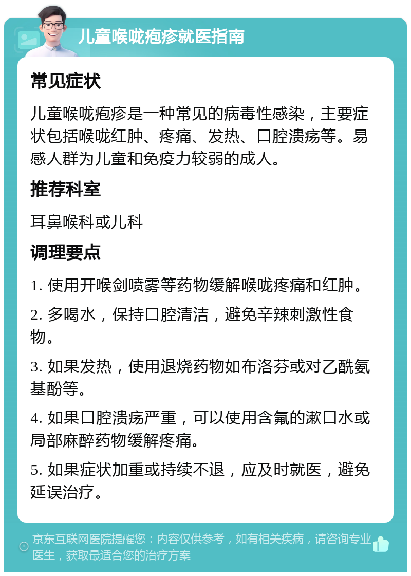 儿童喉咙疱疹就医指南 常见症状 儿童喉咙疱疹是一种常见的病毒性感染，主要症状包括喉咙红肿、疼痛、发热、口腔溃疡等。易感人群为儿童和免疫力较弱的成人。 推荐科室 耳鼻喉科或儿科 调理要点 1. 使用开喉剑喷雾等药物缓解喉咙疼痛和红肿。 2. 多喝水，保持口腔清洁，避免辛辣刺激性食物。 3. 如果发热，使用退烧药物如布洛芬或对乙酰氨基酚等。 4. 如果口腔溃疡严重，可以使用含氟的漱口水或局部麻醉药物缓解疼痛。 5. 如果症状加重或持续不退，应及时就医，避免延误治疗。