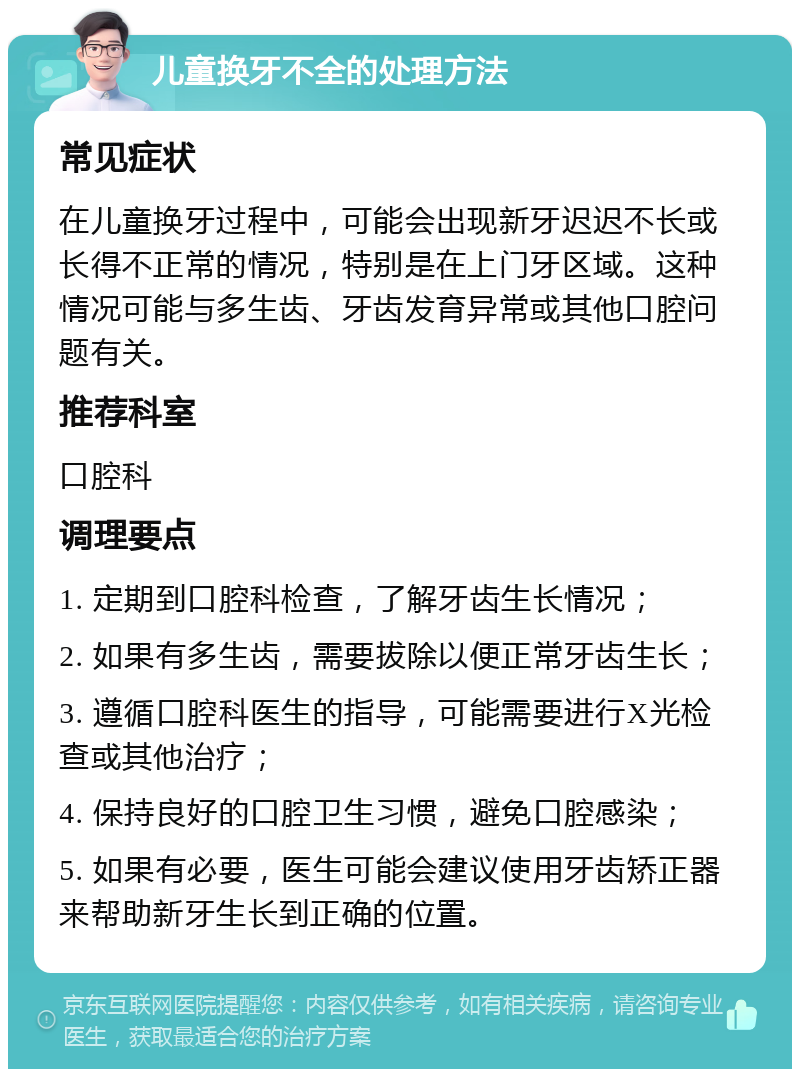 儿童换牙不全的处理方法 常见症状 在儿童换牙过程中，可能会出现新牙迟迟不长或长得不正常的情况，特别是在上门牙区域。这种情况可能与多生齿、牙齿发育异常或其他口腔问题有关。 推荐科室 口腔科 调理要点 1. 定期到口腔科检查，了解牙齿生长情况； 2. 如果有多生齿，需要拔除以便正常牙齿生长； 3. 遵循口腔科医生的指导，可能需要进行X光检查或其他治疗； 4. 保持良好的口腔卫生习惯，避免口腔感染； 5. 如果有必要，医生可能会建议使用牙齿矫正器来帮助新牙生长到正确的位置。