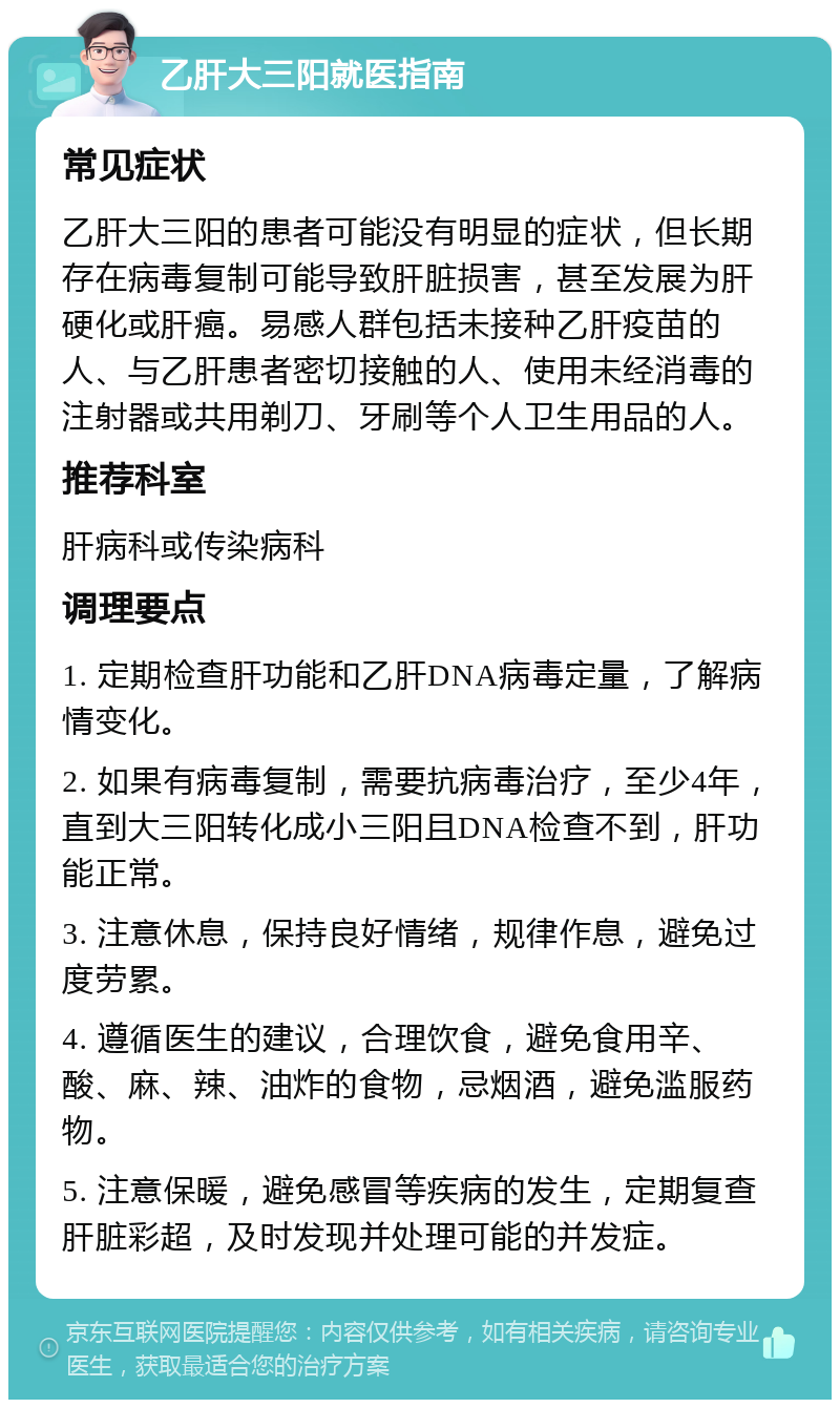 乙肝大三阳就医指南 常见症状 乙肝大三阳的患者可能没有明显的症状，但长期存在病毒复制可能导致肝脏损害，甚至发展为肝硬化或肝癌。易感人群包括未接种乙肝疫苗的人、与乙肝患者密切接触的人、使用未经消毒的注射器或共用剃刀、牙刷等个人卫生用品的人。 推荐科室 肝病科或传染病科 调理要点 1. 定期检查肝功能和乙肝DNA病毒定量，了解病情变化。 2. 如果有病毒复制，需要抗病毒治疗，至少4年，直到大三阳转化成小三阳且DNA检查不到，肝功能正常。 3. 注意休息，保持良好情绪，规律作息，避免过度劳累。 4. 遵循医生的建议，合理饮食，避免食用辛、酸、麻、辣、油炸的食物，忌烟酒，避免滥服药物。 5. 注意保暖，避免感冒等疾病的发生，定期复查肝脏彩超，及时发现并处理可能的并发症。