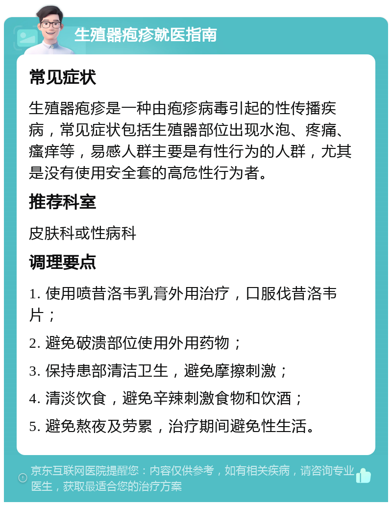 生殖器疱疹就医指南 常见症状 生殖器疱疹是一种由疱疹病毒引起的性传播疾病，常见症状包括生殖器部位出现水泡、疼痛、瘙痒等，易感人群主要是有性行为的人群，尤其是没有使用安全套的高危性行为者。 推荐科室 皮肤科或性病科 调理要点 1. 使用喷昔洛韦乳膏外用治疗，口服伐昔洛韦片； 2. 避免破溃部位使用外用药物； 3. 保持患部清洁卫生，避免摩擦刺激； 4. 清淡饮食，避免辛辣刺激食物和饮酒； 5. 避免熬夜及劳累，治疗期间避免性生活。