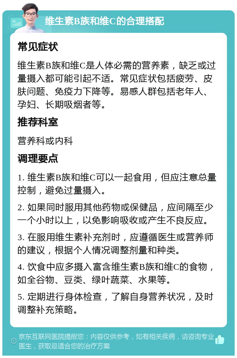 维生素B族和维C的合理搭配 常见症状 维生素B族和维C是人体必需的营养素，缺乏或过量摄入都可能引起不适。常见症状包括疲劳、皮肤问题、免疫力下降等。易感人群包括老年人、孕妇、长期吸烟者等。 推荐科室 营养科或内科 调理要点 1. 维生素B族和维C可以一起食用，但应注意总量控制，避免过量摄入。 2. 如果同时服用其他药物或保健品，应间隔至少一个小时以上，以免影响吸收或产生不良反应。 3. 在服用维生素补充剂时，应遵循医生或营养师的建议，根据个人情况调整剂量和种类。 4. 饮食中应多摄入富含维生素B族和维C的食物，如全谷物、豆类、绿叶蔬菜、水果等。 5. 定期进行身体检查，了解自身营养状况，及时调整补充策略。