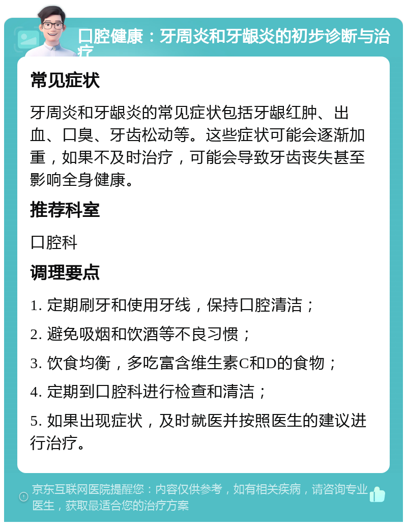 口腔健康：牙周炎和牙龈炎的初步诊断与治疗 常见症状 牙周炎和牙龈炎的常见症状包括牙龈红肿、出血、口臭、牙齿松动等。这些症状可能会逐渐加重，如果不及时治疗，可能会导致牙齿丧失甚至影响全身健康。 推荐科室 口腔科 调理要点 1. 定期刷牙和使用牙线，保持口腔清洁； 2. 避免吸烟和饮酒等不良习惯； 3. 饮食均衡，多吃富含维生素C和D的食物； 4. 定期到口腔科进行检查和清洁； 5. 如果出现症状，及时就医并按照医生的建议进行治疗。