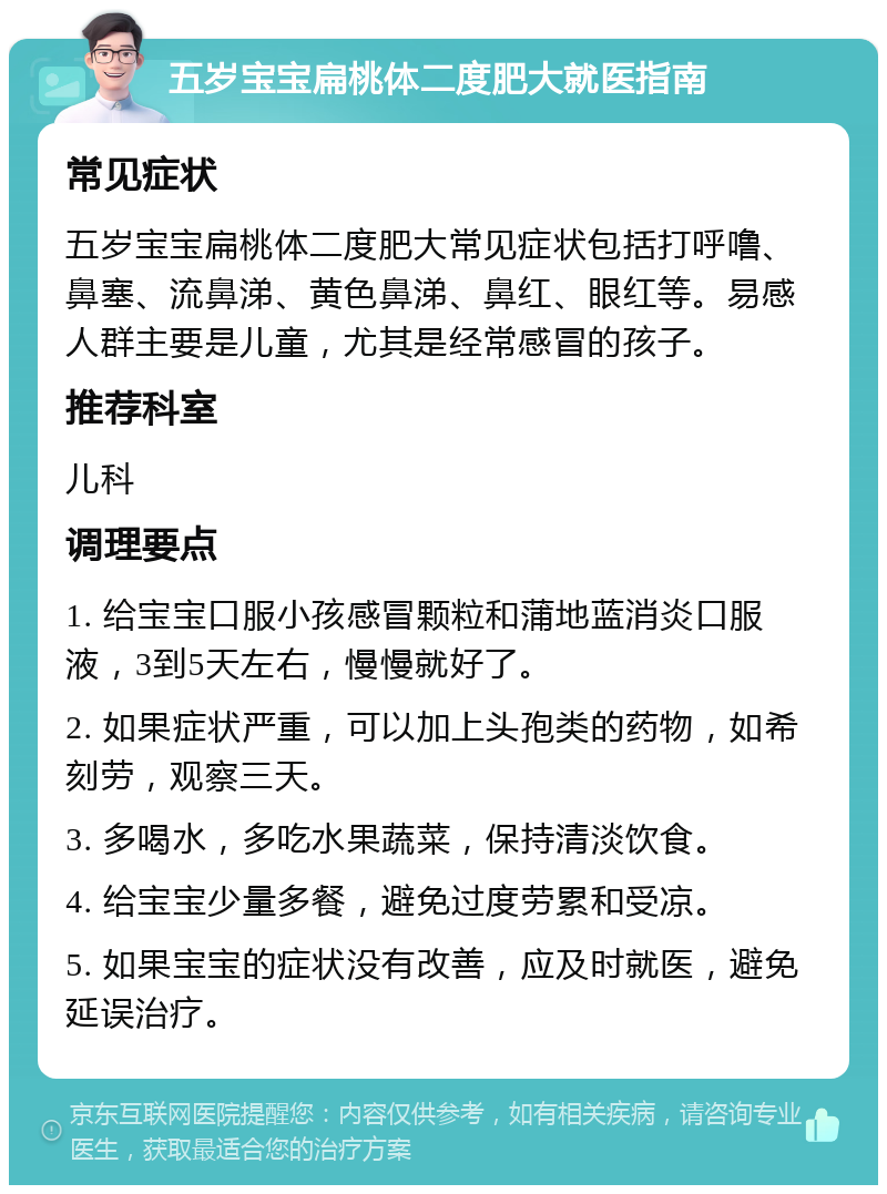 五岁宝宝扁桃体二度肥大就医指南 常见症状 五岁宝宝扁桃体二度肥大常见症状包括打呼噜、鼻塞、流鼻涕、黄色鼻涕、鼻红、眼红等。易感人群主要是儿童，尤其是经常感冒的孩子。 推荐科室 儿科 调理要点 1. 给宝宝口服小孩感冒颗粒和蒲地蓝消炎口服液，3到5天左右，慢慢就好了。 2. 如果症状严重，可以加上头孢类的药物，如希刻劳，观察三天。 3. 多喝水，多吃水果蔬菜，保持清淡饮食。 4. 给宝宝少量多餐，避免过度劳累和受凉。 5. 如果宝宝的症状没有改善，应及时就医，避免延误治疗。