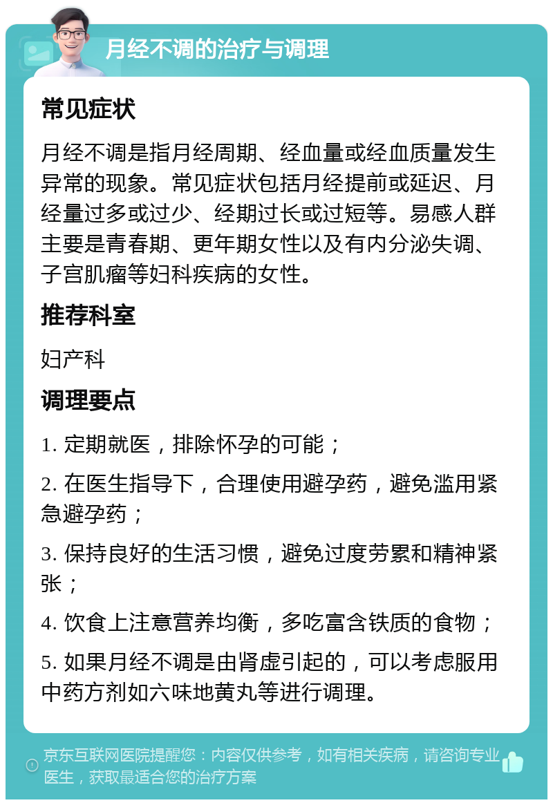 月经不调的治疗与调理 常见症状 月经不调是指月经周期、经血量或经血质量发生异常的现象。常见症状包括月经提前或延迟、月经量过多或过少、经期过长或过短等。易感人群主要是青春期、更年期女性以及有内分泌失调、子宫肌瘤等妇科疾病的女性。 推荐科室 妇产科 调理要点 1. 定期就医，排除怀孕的可能； 2. 在医生指导下，合理使用避孕药，避免滥用紧急避孕药； 3. 保持良好的生活习惯，避免过度劳累和精神紧张； 4. 饮食上注意营养均衡，多吃富含铁质的食物； 5. 如果月经不调是由肾虚引起的，可以考虑服用中药方剂如六味地黄丸等进行调理。