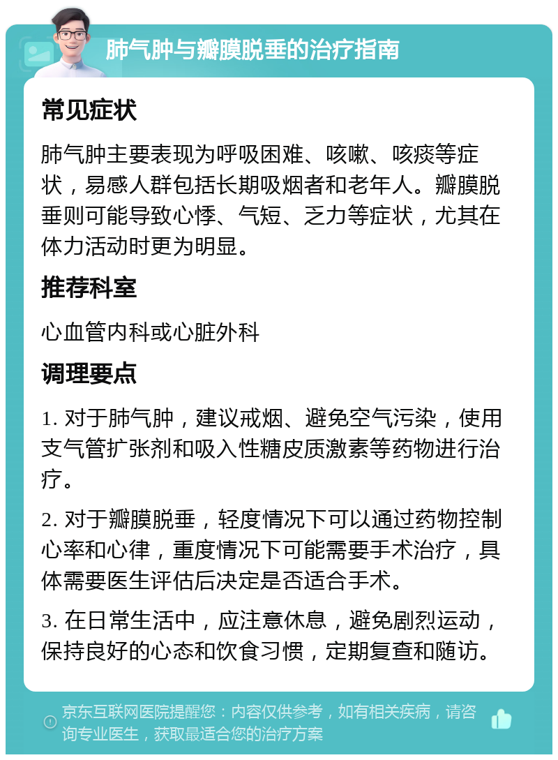 肺气肿与瓣膜脱垂的治疗指南 常见症状 肺气肿主要表现为呼吸困难、咳嗽、咳痰等症状，易感人群包括长期吸烟者和老年人。瓣膜脱垂则可能导致心悸、气短、乏力等症状，尤其在体力活动时更为明显。 推荐科室 心血管内科或心脏外科 调理要点 1. 对于肺气肿，建议戒烟、避免空气污染，使用支气管扩张剂和吸入性糖皮质激素等药物进行治疗。 2. 对于瓣膜脱垂，轻度情况下可以通过药物控制心率和心律，重度情况下可能需要手术治疗，具体需要医生评估后决定是否适合手术。 3. 在日常生活中，应注意休息，避免剧烈运动，保持良好的心态和饮食习惯，定期复查和随访。