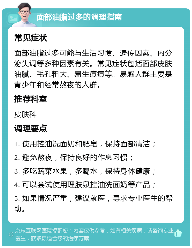 面部油脂过多的调理指南 常见症状 面部油脂过多可能与生活习惯、遗传因素、内分泌失调等多种因素有关。常见症状包括面部皮肤油腻、毛孔粗大、易生痘痘等。易感人群主要是青少年和经常熬夜的人群。 推荐科室 皮肤科 调理要点 1. 使用控油洗面奶和肥皂，保持面部清洁； 2. 避免熬夜，保持良好的作息习惯； 3. 多吃蔬菜水果，多喝水，保持身体健康； 4. 可以尝试使用理肤泉控油洗面奶等产品； 5. 如果情况严重，建议就医，寻求专业医生的帮助。