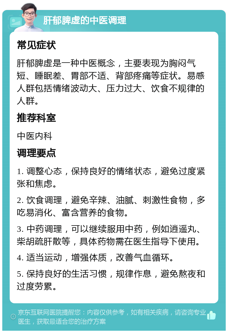 肝郁脾虚的中医调理 常见症状 肝郁脾虚是一种中医概念，主要表现为胸闷气短、睡眠差、胃部不适、背部疼痛等症状。易感人群包括情绪波动大、压力过大、饮食不规律的人群。 推荐科室 中医内科 调理要点 1. 调整心态，保持良好的情绪状态，避免过度紧张和焦虑。 2. 饮食调理，避免辛辣、油腻、刺激性食物，多吃易消化、富含营养的食物。 3. 中药调理，可以继续服用中药，例如逍遥丸、柴胡疏肝散等，具体药物需在医生指导下使用。 4. 适当运动，增强体质，改善气血循环。 5. 保持良好的生活习惯，规律作息，避免熬夜和过度劳累。