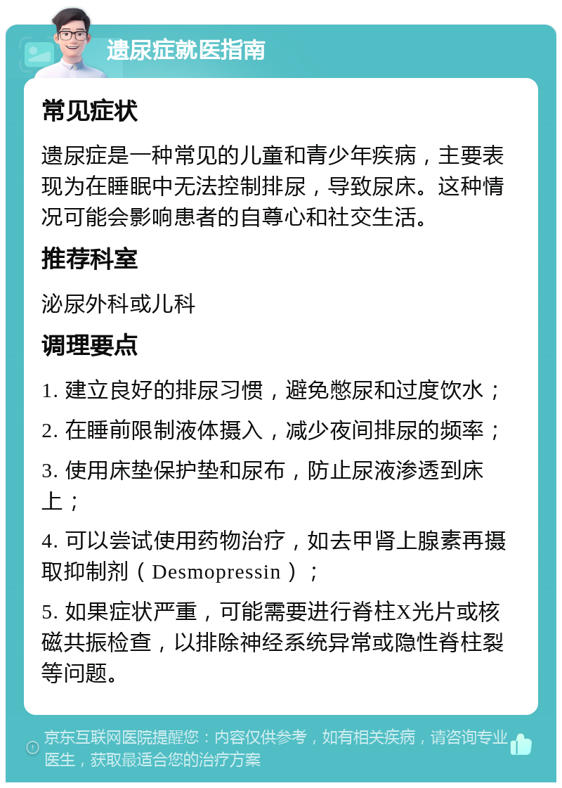 遗尿症就医指南 常见症状 遗尿症是一种常见的儿童和青少年疾病，主要表现为在睡眠中无法控制排尿，导致尿床。这种情况可能会影响患者的自尊心和社交生活。 推荐科室 泌尿外科或儿科 调理要点 1. 建立良好的排尿习惯，避免憋尿和过度饮水； 2. 在睡前限制液体摄入，减少夜间排尿的频率； 3. 使用床垫保护垫和尿布，防止尿液渗透到床上； 4. 可以尝试使用药物治疗，如去甲肾上腺素再摄取抑制剂（Desmopressin）； 5. 如果症状严重，可能需要进行脊柱X光片或核磁共振检查，以排除神经系统异常或隐性脊柱裂等问题。