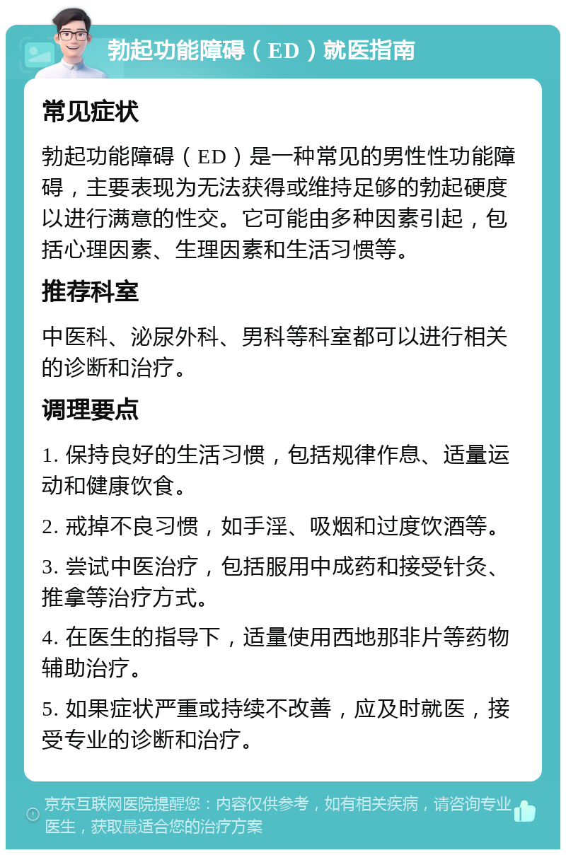 勃起功能障碍（ED）就医指南 常见症状 勃起功能障碍（ED）是一种常见的男性性功能障碍，主要表现为无法获得或维持足够的勃起硬度以进行满意的性交。它可能由多种因素引起，包括心理因素、生理因素和生活习惯等。 推荐科室 中医科、泌尿外科、男科等科室都可以进行相关的诊断和治疗。 调理要点 1. 保持良好的生活习惯，包括规律作息、适量运动和健康饮食。 2. 戒掉不良习惯，如手淫、吸烟和过度饮酒等。 3. 尝试中医治疗，包括服用中成药和接受针灸、推拿等治疗方式。 4. 在医生的指导下，适量使用西地那非片等药物辅助治疗。 5. 如果症状严重或持续不改善，应及时就医，接受专业的诊断和治疗。