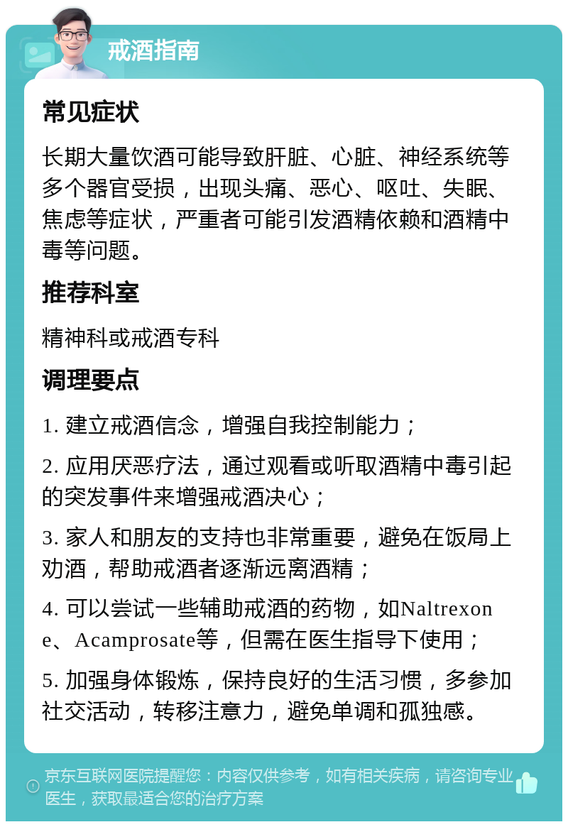 戒酒指南 常见症状 长期大量饮酒可能导致肝脏、心脏、神经系统等多个器官受损，出现头痛、恶心、呕吐、失眠、焦虑等症状，严重者可能引发酒精依赖和酒精中毒等问题。 推荐科室 精神科或戒酒专科 调理要点 1. 建立戒酒信念，增强自我控制能力； 2. 应用厌恶疗法，通过观看或听取酒精中毒引起的突发事件来增强戒酒决心； 3. 家人和朋友的支持也非常重要，避免在饭局上劝酒，帮助戒酒者逐渐远离酒精； 4. 可以尝试一些辅助戒酒的药物，如Naltrexone、Acamprosate等，但需在医生指导下使用； 5. 加强身体锻炼，保持良好的生活习惯，多参加社交活动，转移注意力，避免单调和孤独感。