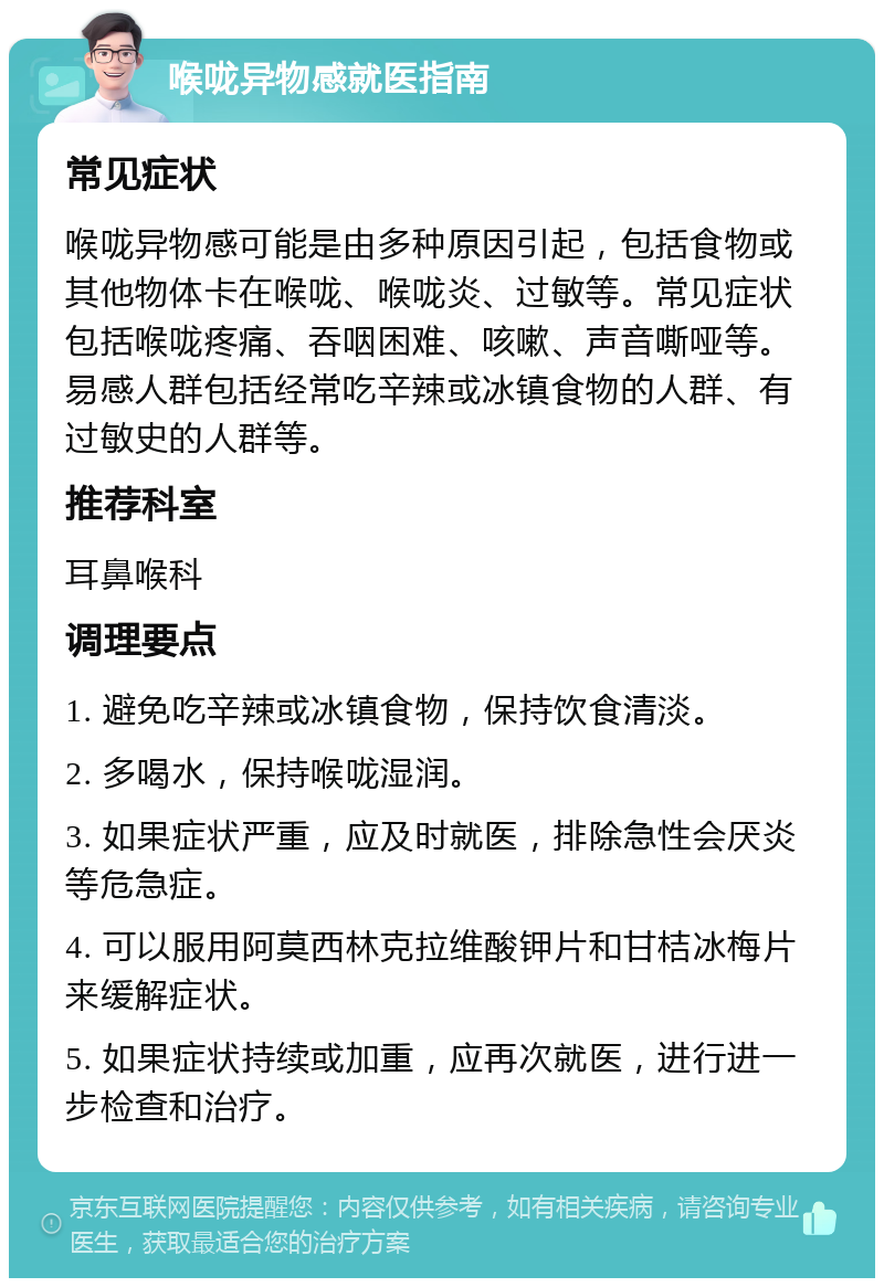 喉咙异物感就医指南 常见症状 喉咙异物感可能是由多种原因引起，包括食物或其他物体卡在喉咙、喉咙炎、过敏等。常见症状包括喉咙疼痛、吞咽困难、咳嗽、声音嘶哑等。易感人群包括经常吃辛辣或冰镇食物的人群、有过敏史的人群等。 推荐科室 耳鼻喉科 调理要点 1. 避免吃辛辣或冰镇食物，保持饮食清淡。 2. 多喝水，保持喉咙湿润。 3. 如果症状严重，应及时就医，排除急性会厌炎等危急症。 4. 可以服用阿莫西林克拉维酸钾片和甘桔冰梅片来缓解症状。 5. 如果症状持续或加重，应再次就医，进行进一步检查和治疗。