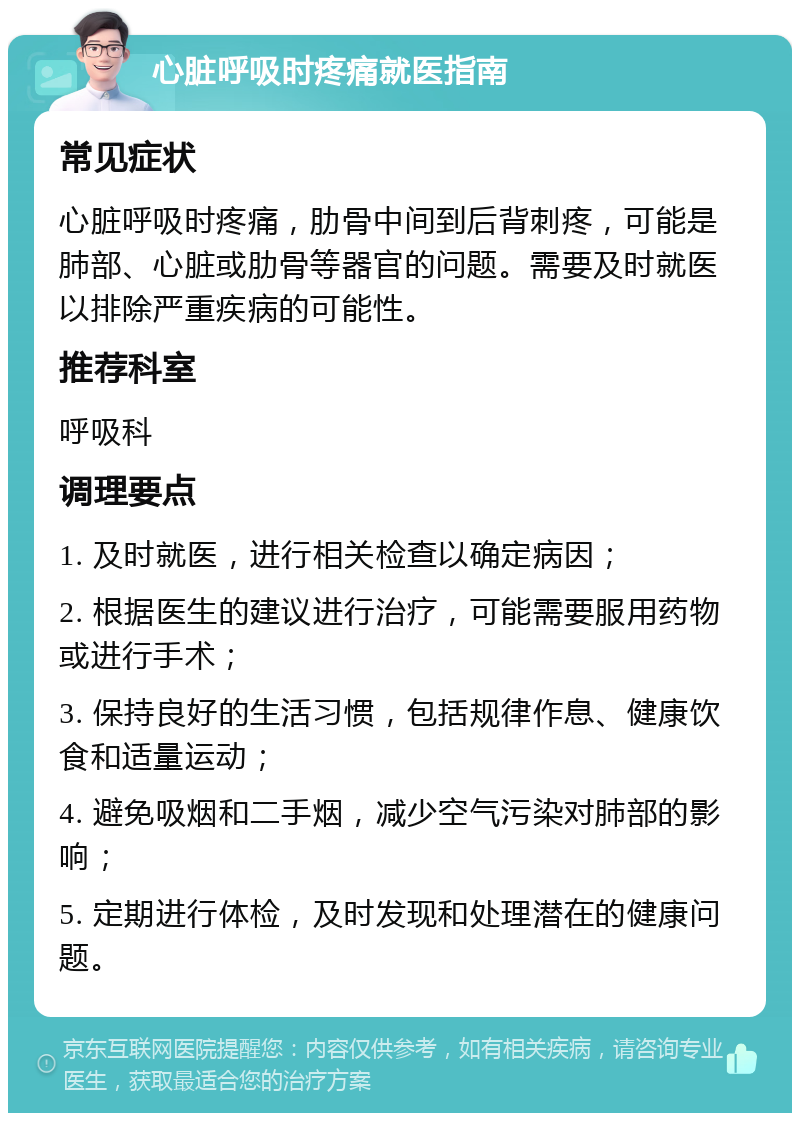 心脏呼吸时疼痛就医指南 常见症状 心脏呼吸时疼痛，肋骨中间到后背刺疼，可能是肺部、心脏或肋骨等器官的问题。需要及时就医以排除严重疾病的可能性。 推荐科室 呼吸科 调理要点 1. 及时就医，进行相关检查以确定病因； 2. 根据医生的建议进行治疗，可能需要服用药物或进行手术； 3. 保持良好的生活习惯，包括规律作息、健康饮食和适量运动； 4. 避免吸烟和二手烟，减少空气污染对肺部的影响； 5. 定期进行体检，及时发现和处理潜在的健康问题。