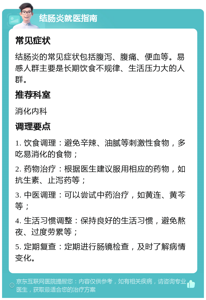 结肠炎就医指南 常见症状 结肠炎的常见症状包括腹泻、腹痛、便血等。易感人群主要是长期饮食不规律、生活压力大的人群。 推荐科室 消化内科 调理要点 1. 饮食调理：避免辛辣、油腻等刺激性食物，多吃易消化的食物； 2. 药物治疗：根据医生建议服用相应的药物，如抗生素、止泻药等； 3. 中医调理：可以尝试中药治疗，如黄连、黄芩等； 4. 生活习惯调整：保持良好的生活习惯，避免熬夜、过度劳累等； 5. 定期复查：定期进行肠镜检查，及时了解病情变化。