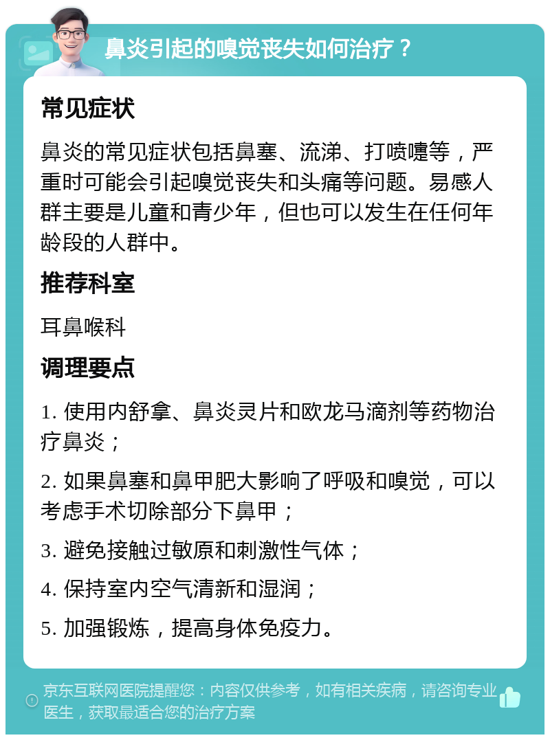 鼻炎引起的嗅觉丧失如何治疗？ 常见症状 鼻炎的常见症状包括鼻塞、流涕、打喷嚏等，严重时可能会引起嗅觉丧失和头痛等问题。易感人群主要是儿童和青少年，但也可以发生在任何年龄段的人群中。 推荐科室 耳鼻喉科 调理要点 1. 使用内舒拿、鼻炎灵片和欧龙马滴剂等药物治疗鼻炎； 2. 如果鼻塞和鼻甲肥大影响了呼吸和嗅觉，可以考虑手术切除部分下鼻甲； 3. 避免接触过敏原和刺激性气体； 4. 保持室内空气清新和湿润； 5. 加强锻炼，提高身体免疫力。