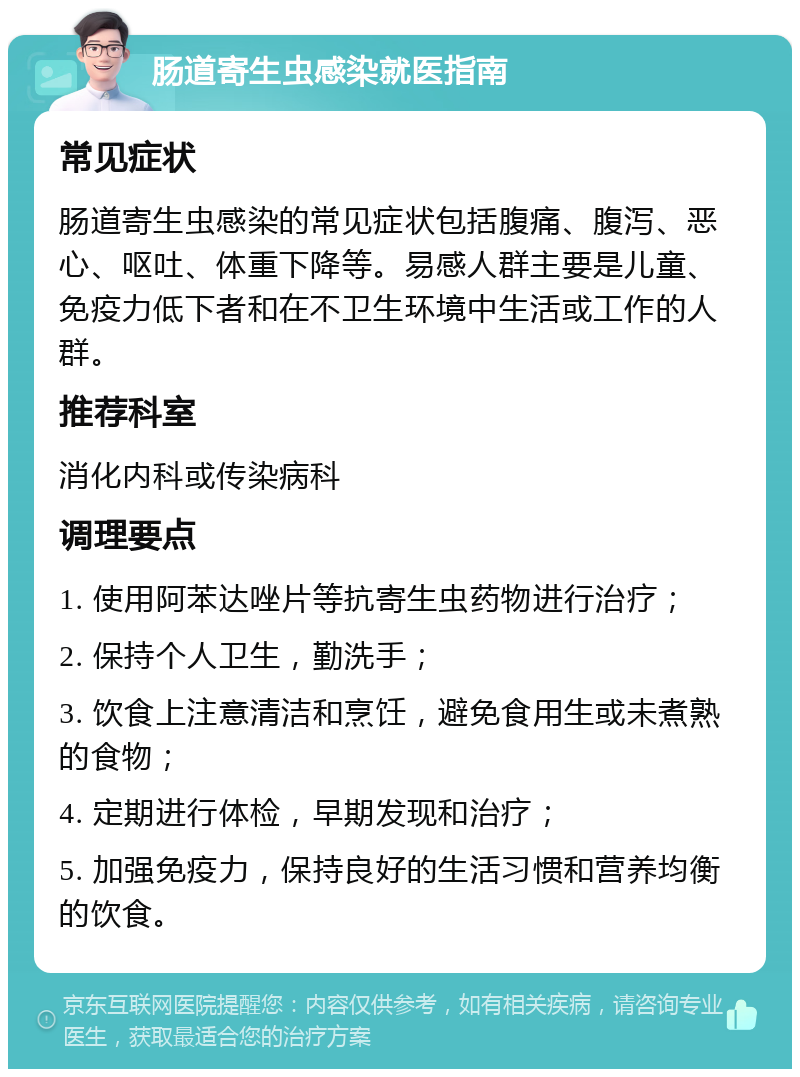 肠道寄生虫感染就医指南 常见症状 肠道寄生虫感染的常见症状包括腹痛、腹泻、恶心、呕吐、体重下降等。易感人群主要是儿童、免疫力低下者和在不卫生环境中生活或工作的人群。 推荐科室 消化内科或传染病科 调理要点 1. 使用阿苯达唑片等抗寄生虫药物进行治疗； 2. 保持个人卫生，勤洗手； 3. 饮食上注意清洁和烹饪，避免食用生或未煮熟的食物； 4. 定期进行体检，早期发现和治疗； 5. 加强免疫力，保持良好的生活习惯和营养均衡的饮食。