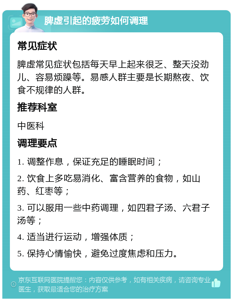 脾虚引起的疲劳如何调理 常见症状 脾虚常见症状包括每天早上起来很乏、整天没劲儿、容易烦躁等。易感人群主要是长期熬夜、饮食不规律的人群。 推荐科室 中医科 调理要点 1. 调整作息，保证充足的睡眠时间； 2. 饮食上多吃易消化、富含营养的食物，如山药、红枣等； 3. 可以服用一些中药调理，如四君子汤、六君子汤等； 4. 适当进行运动，增强体质； 5. 保持心情愉快，避免过度焦虑和压力。