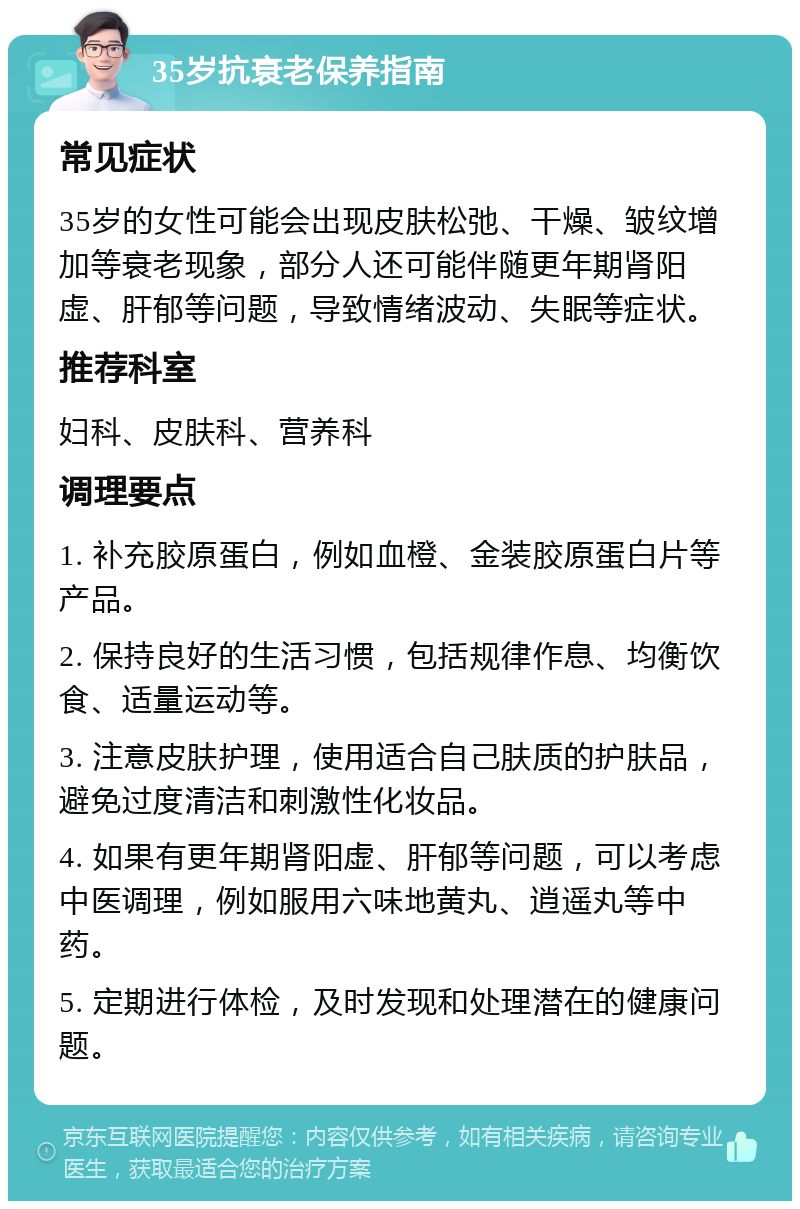 35岁抗衰老保养指南 常见症状 35岁的女性可能会出现皮肤松弛、干燥、皱纹增加等衰老现象，部分人还可能伴随更年期肾阳虚、肝郁等问题，导致情绪波动、失眠等症状。 推荐科室 妇科、皮肤科、营养科 调理要点 1. 补充胶原蛋白，例如血橙、金装胶原蛋白片等产品。 2. 保持良好的生活习惯，包括规律作息、均衡饮食、适量运动等。 3. 注意皮肤护理，使用适合自己肤质的护肤品，避免过度清洁和刺激性化妆品。 4. 如果有更年期肾阳虚、肝郁等问题，可以考虑中医调理，例如服用六味地黄丸、逍遥丸等中药。 5. 定期进行体检，及时发现和处理潜在的健康问题。