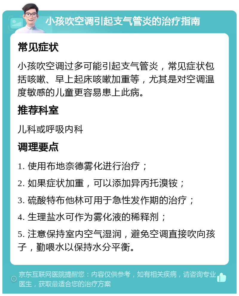 小孩吹空调引起支气管炎的治疗指南 常见症状 小孩吹空调过多可能引起支气管炎，常见症状包括咳嗽、早上起床咳嗽加重等，尤其是对空调温度敏感的儿童更容易患上此病。 推荐科室 儿科或呼吸内科 调理要点 1. 使用布地奈德雾化进行治疗； 2. 如果症状加重，可以添加异丙托溴铵； 3. 硫酸特布他林可用于急性发作期的治疗； 4. 生理盐水可作为雾化液的稀释剂； 5. 注意保持室内空气湿润，避免空调直接吹向孩子，勤喂水以保持水分平衡。