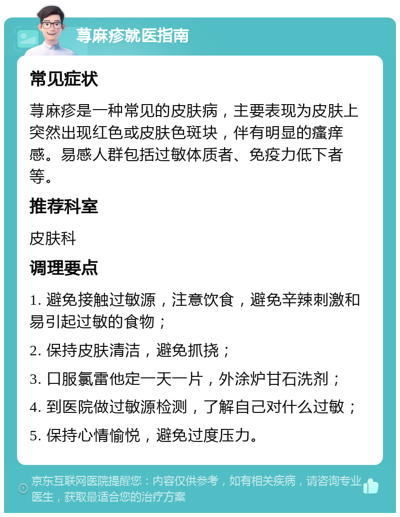 荨麻疹就医指南 常见症状 荨麻疹是一种常见的皮肤病，主要表现为皮肤上突然出现红色或皮肤色斑块，伴有明显的瘙痒感。易感人群包括过敏体质者、免疫力低下者等。 推荐科室 皮肤科 调理要点 1. 避免接触过敏源，注意饮食，避免辛辣刺激和易引起过敏的食物； 2. 保持皮肤清洁，避免抓挠； 3. 口服氯雷他定一天一片，外涂炉甘石洗剂； 4. 到医院做过敏源检测，了解自己对什么过敏； 5. 保持心情愉悦，避免过度压力。