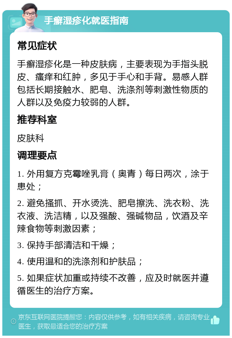 手癣湿疹化就医指南 常见症状 手癣湿疹化是一种皮肤病，主要表现为手指头脱皮、瘙痒和红肿，多见于手心和手背。易感人群包括长期接触水、肥皂、洗涤剂等刺激性物质的人群以及免疫力较弱的人群。 推荐科室 皮肤科 调理要点 1. 外用复方克霉唑乳膏（奥青）每日两次，涂于患处； 2. 避免搔抓、开水烫洗、肥皂擦洗、洗衣粉、洗衣液、洗洁精，以及强酸、强碱物品，饮酒及辛辣食物等刺激因素； 3. 保持手部清洁和干燥； 4. 使用温和的洗涤剂和护肤品； 5. 如果症状加重或持续不改善，应及时就医并遵循医生的治疗方案。