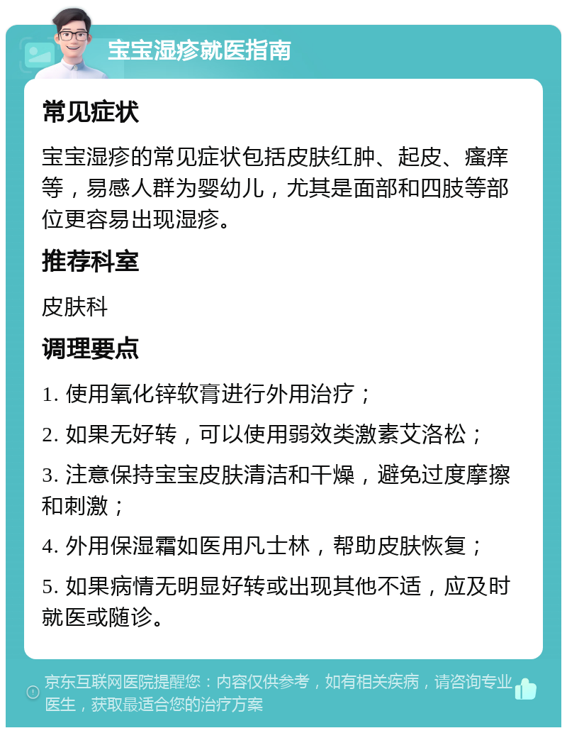 宝宝湿疹就医指南 常见症状 宝宝湿疹的常见症状包括皮肤红肿、起皮、瘙痒等，易感人群为婴幼儿，尤其是面部和四肢等部位更容易出现湿疹。 推荐科室 皮肤科 调理要点 1. 使用氧化锌软膏进行外用治疗； 2. 如果无好转，可以使用弱效类激素艾洛松； 3. 注意保持宝宝皮肤清洁和干燥，避免过度摩擦和刺激； 4. 外用保湿霜如医用凡士林，帮助皮肤恢复； 5. 如果病情无明显好转或出现其他不适，应及时就医或随诊。