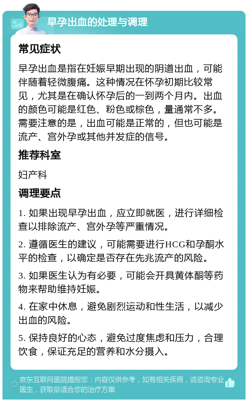 早孕出血的处理与调理 常见症状 早孕出血是指在妊娠早期出现的阴道出血，可能伴随着轻微腹痛。这种情况在怀孕初期比较常见，尤其是在确认怀孕后的一到两个月内。出血的颜色可能是红色、粉色或棕色，量通常不多。需要注意的是，出血可能是正常的，但也可能是流产、宫外孕或其他并发症的信号。 推荐科室 妇产科 调理要点 1. 如果出现早孕出血，应立即就医，进行详细检查以排除流产、宫外孕等严重情况。 2. 遵循医生的建议，可能需要进行HCG和孕酮水平的检查，以确定是否存在先兆流产的风险。 3. 如果医生认为有必要，可能会开具黄体酮等药物来帮助维持妊娠。 4. 在家中休息，避免剧烈运动和性生活，以减少出血的风险。 5. 保持良好的心态，避免过度焦虑和压力，合理饮食，保证充足的营养和水分摄入。