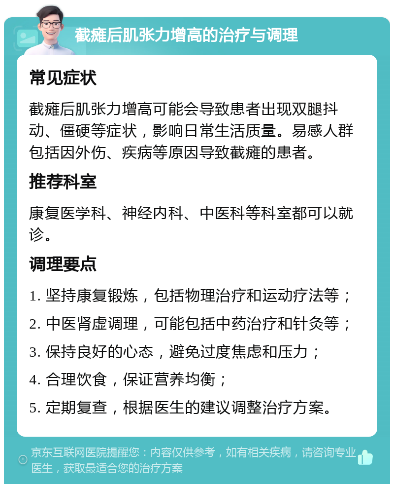 截瘫后肌张力增高的治疗与调理 常见症状 截瘫后肌张力增高可能会导致患者出现双腿抖动、僵硬等症状，影响日常生活质量。易感人群包括因外伤、疾病等原因导致截瘫的患者。 推荐科室 康复医学科、神经内科、中医科等科室都可以就诊。 调理要点 1. 坚持康复锻炼，包括物理治疗和运动疗法等； 2. 中医肾虚调理，可能包括中药治疗和针灸等； 3. 保持良好的心态，避免过度焦虑和压力； 4. 合理饮食，保证营养均衡； 5. 定期复查，根据医生的建议调整治疗方案。