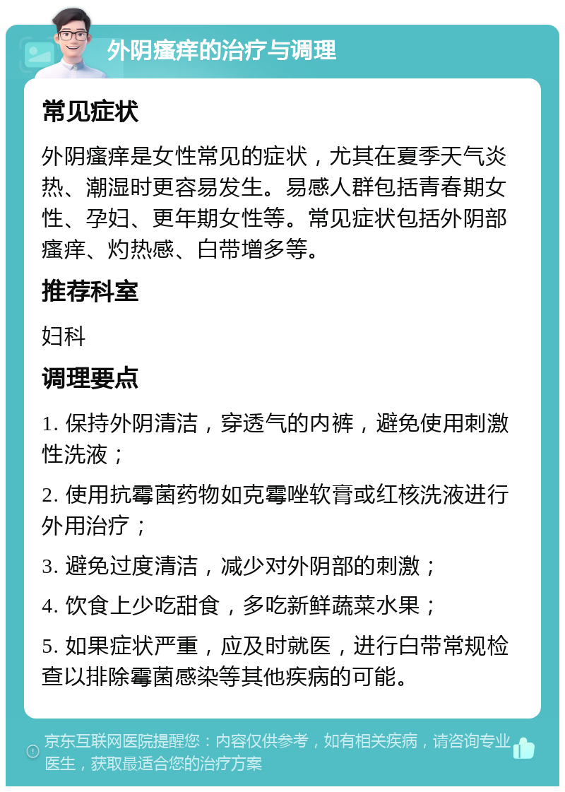 外阴瘙痒的治疗与调理 常见症状 外阴瘙痒是女性常见的症状，尤其在夏季天气炎热、潮湿时更容易发生。易感人群包括青春期女性、孕妇、更年期女性等。常见症状包括外阴部瘙痒、灼热感、白带增多等。 推荐科室 妇科 调理要点 1. 保持外阴清洁，穿透气的内裤，避免使用刺激性洗液； 2. 使用抗霉菌药物如克霉唑软膏或红核洗液进行外用治疗； 3. 避免过度清洁，减少对外阴部的刺激； 4. 饮食上少吃甜食，多吃新鲜蔬菜水果； 5. 如果症状严重，应及时就医，进行白带常规检查以排除霉菌感染等其他疾病的可能。