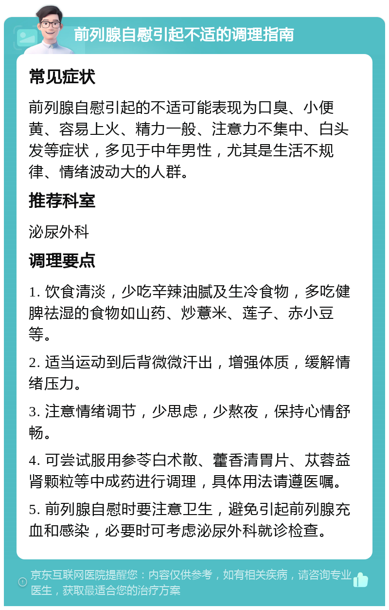 前列腺自慰引起不适的调理指南 常见症状 前列腺自慰引起的不适可能表现为口臭、小便黄、容易上火、精力一般、注意力不集中、白头发等症状，多见于中年男性，尤其是生活不规律、情绪波动大的人群。 推荐科室 泌尿外科 调理要点 1. 饮食清淡，少吃辛辣油腻及生冷食物，多吃健脾祛湿的食物如山药、炒薏米、莲子、赤小豆等。 2. 适当运动到后背微微汗出，增强体质，缓解情绪压力。 3. 注意情绪调节，少思虑，少熬夜，保持心情舒畅。 4. 可尝试服用参苓白术散、藿香清胃片、苁蓉益肾颗粒等中成药进行调理，具体用法请遵医嘱。 5. 前列腺自慰时要注意卫生，避免引起前列腺充血和感染，必要时可考虑泌尿外科就诊检查。