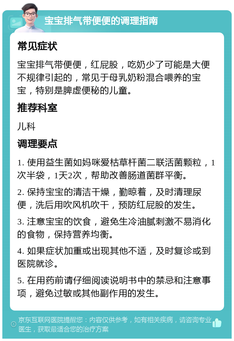 宝宝排气带便便的调理指南 常见症状 宝宝排气带便便，红屁股，吃奶少了可能是大便不规律引起的，常见于母乳奶粉混合喂养的宝宝，特别是脾虚便秘的儿童。 推荐科室 儿科 调理要点 1. 使用益生菌如妈咪爱枯草杆菌二联活菌颗粒，1次半袋，1天2次，帮助改善肠道菌群平衡。 2. 保持宝宝的清洁干燥，勤晾着，及时清理尿便，洗后用吹风机吹干，预防红屁股的发生。 3. 注意宝宝的饮食，避免生冷油腻刺激不易消化的食物，保持营养均衡。 4. 如果症状加重或出现其他不适，及时复诊或到医院就诊。 5. 在用药前请仔细阅读说明书中的禁忌和注意事项，避免过敏或其他副作用的发生。