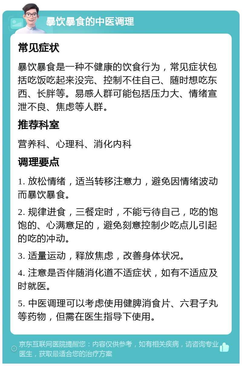 暴饮暴食的中医调理 常见症状 暴饮暴食是一种不健康的饮食行为，常见症状包括吃饭吃起来没完、控制不住自己、随时想吃东西、长胖等。易感人群可能包括压力大、情绪宣泄不良、焦虑等人群。 推荐科室 营养科、心理科、消化内科 调理要点 1. 放松情绪，适当转移注意力，避免因情绪波动而暴饮暴食。 2. 规律进食，三餐定时，不能亏待自己，吃的饱饱的、心满意足的，避免刻意控制少吃点儿引起的吃的冲动。 3. 适量运动，释放焦虑，改善身体状况。 4. 注意是否伴随消化道不适症状，如有不适应及时就医。 5. 中医调理可以考虑使用健脾消食片、六君子丸等药物，但需在医生指导下使用。