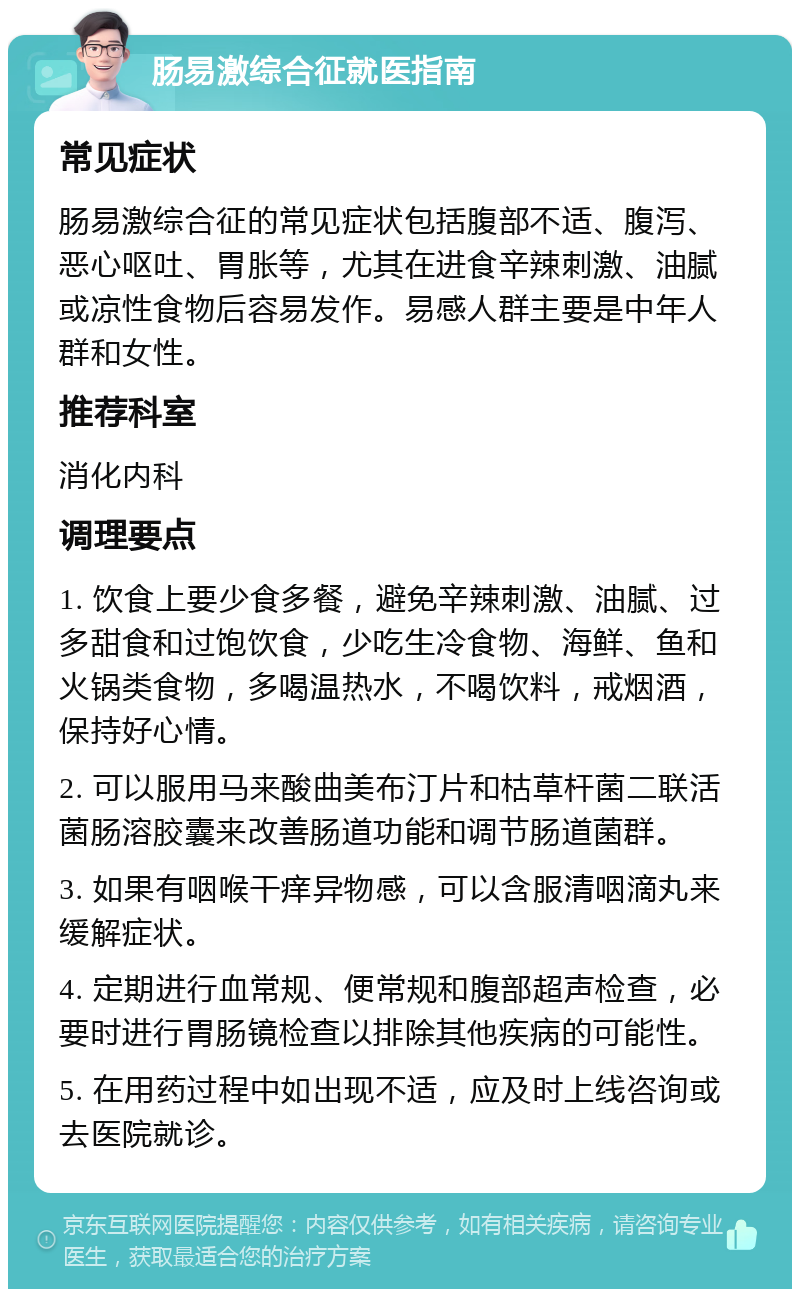 肠易激综合征就医指南 常见症状 肠易激综合征的常见症状包括腹部不适、腹泻、恶心呕吐、胃胀等，尤其在进食辛辣刺激、油腻或凉性食物后容易发作。易感人群主要是中年人群和女性。 推荐科室 消化内科 调理要点 1. 饮食上要少食多餐，避免辛辣刺激、油腻、过多甜食和过饱饮食，少吃生冷食物、海鲜、鱼和火锅类食物，多喝温热水，不喝饮料，戒烟酒，保持好心情。 2. 可以服用马来酸曲美布汀片和枯草杆菌二联活菌肠溶胶囊来改善肠道功能和调节肠道菌群。 3. 如果有咽喉干痒异物感，可以含服清咽滴丸来缓解症状。 4. 定期进行血常规、便常规和腹部超声检查，必要时进行胃肠镜检查以排除其他疾病的可能性。 5. 在用药过程中如出现不适，应及时上线咨询或去医院就诊。