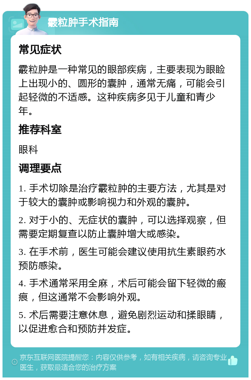 霰粒肿手术指南 常见症状 霰粒肿是一种常见的眼部疾病，主要表现为眼睑上出现小的、圆形的囊肿，通常无痛，可能会引起轻微的不适感。这种疾病多见于儿童和青少年。 推荐科室 眼科 调理要点 1. 手术切除是治疗霰粒肿的主要方法，尤其是对于较大的囊肿或影响视力和外观的囊肿。 2. 对于小的、无症状的囊肿，可以选择观察，但需要定期复查以防止囊肿增大或感染。 3. 在手术前，医生可能会建议使用抗生素眼药水预防感染。 4. 手术通常采用全麻，术后可能会留下轻微的瘢痕，但这通常不会影响外观。 5. 术后需要注意休息，避免剧烈运动和揉眼睛，以促进愈合和预防并发症。