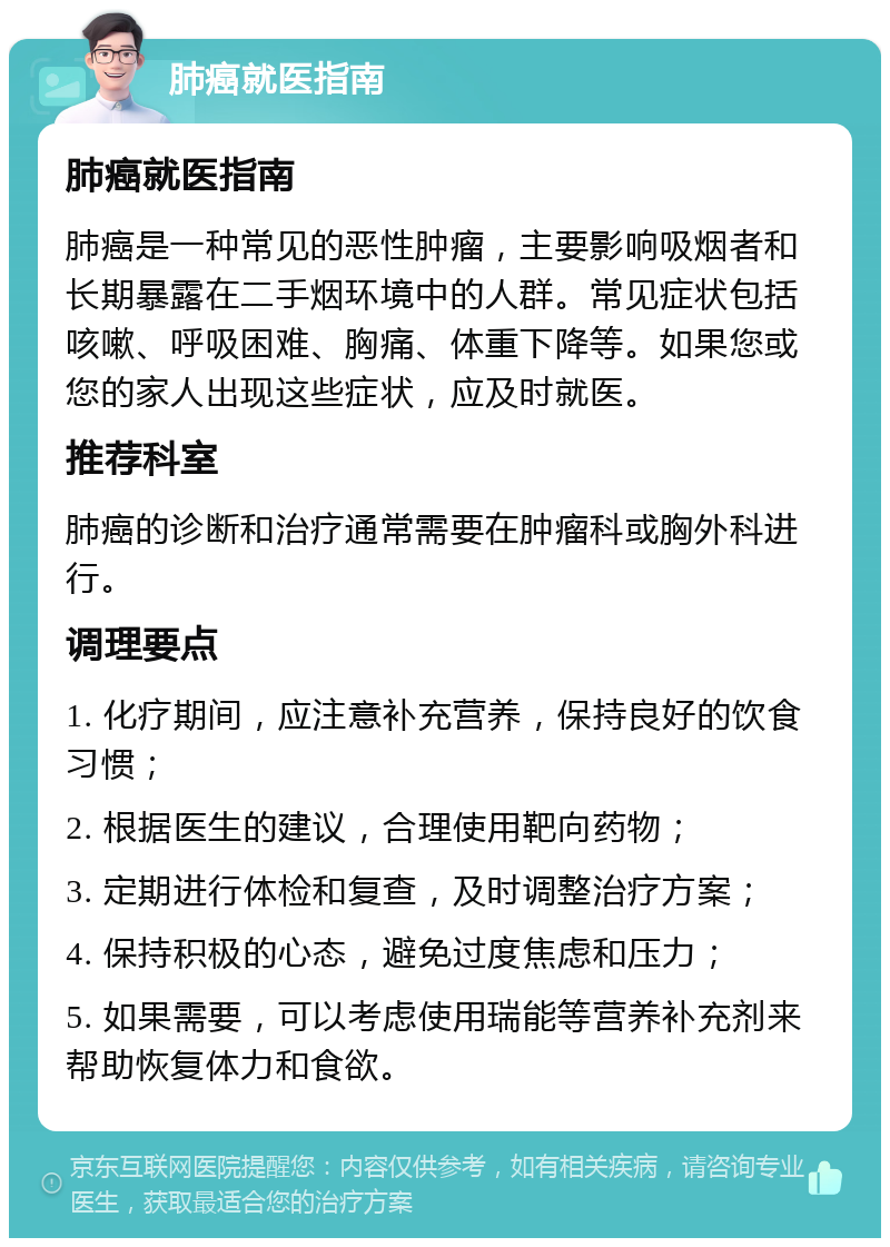 肺癌就医指南 肺癌就医指南 肺癌是一种常见的恶性肿瘤，主要影响吸烟者和长期暴露在二手烟环境中的人群。常见症状包括咳嗽、呼吸困难、胸痛、体重下降等。如果您或您的家人出现这些症状，应及时就医。 推荐科室 肺癌的诊断和治疗通常需要在肿瘤科或胸外科进行。 调理要点 1. 化疗期间，应注意补充营养，保持良好的饮食习惯； 2. 根据医生的建议，合理使用靶向药物； 3. 定期进行体检和复查，及时调整治疗方案； 4. 保持积极的心态，避免过度焦虑和压力； 5. 如果需要，可以考虑使用瑞能等营养补充剂来帮助恢复体力和食欲。