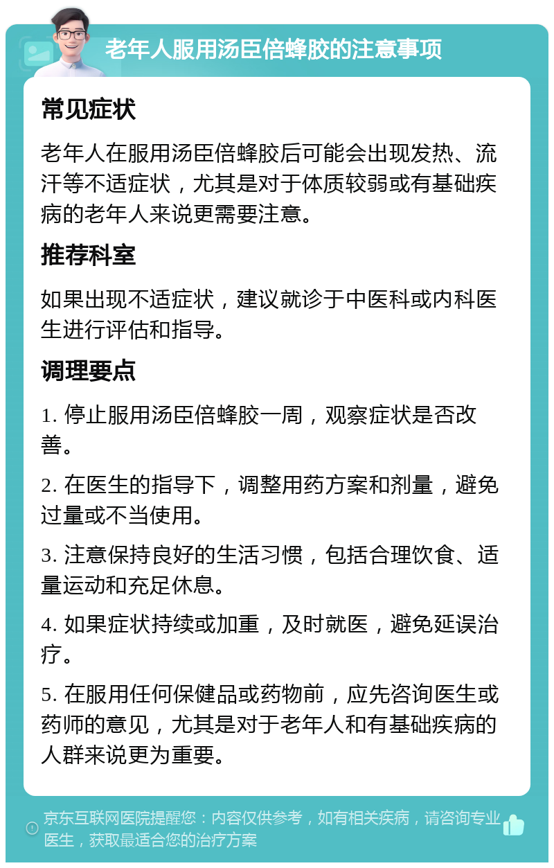 老年人服用汤臣倍蜂胶的注意事项 常见症状 老年人在服用汤臣倍蜂胶后可能会出现发热、流汗等不适症状，尤其是对于体质较弱或有基础疾病的老年人来说更需要注意。 推荐科室 如果出现不适症状，建议就诊于中医科或内科医生进行评估和指导。 调理要点 1. 停止服用汤臣倍蜂胶一周，观察症状是否改善。 2. 在医生的指导下，调整用药方案和剂量，避免过量或不当使用。 3. 注意保持良好的生活习惯，包括合理饮食、适量运动和充足休息。 4. 如果症状持续或加重，及时就医，避免延误治疗。 5. 在服用任何保健品或药物前，应先咨询医生或药师的意见，尤其是对于老年人和有基础疾病的人群来说更为重要。