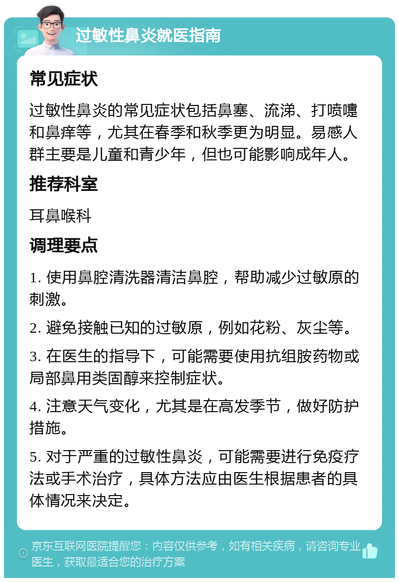 过敏性鼻炎就医指南 常见症状 过敏性鼻炎的常见症状包括鼻塞、流涕、打喷嚏和鼻痒等，尤其在春季和秋季更为明显。易感人群主要是儿童和青少年，但也可能影响成年人。 推荐科室 耳鼻喉科 调理要点 1. 使用鼻腔清洗器清洁鼻腔，帮助减少过敏原的刺激。 2. 避免接触已知的过敏原，例如花粉、灰尘等。 3. 在医生的指导下，可能需要使用抗组胺药物或局部鼻用类固醇来控制症状。 4. 注意天气变化，尤其是在高发季节，做好防护措施。 5. 对于严重的过敏性鼻炎，可能需要进行免疫疗法或手术治疗，具体方法应由医生根据患者的具体情况来决定。