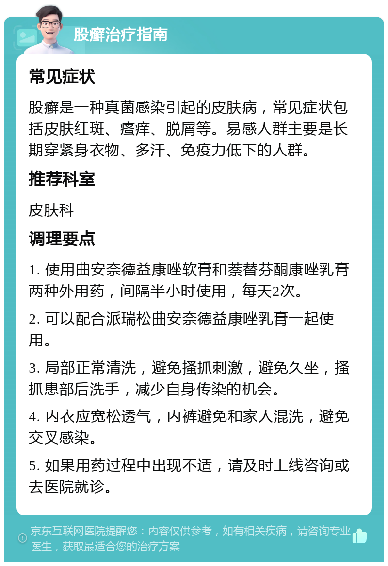 股癣治疗指南 常见症状 股癣是一种真菌感染引起的皮肤病，常见症状包括皮肤红斑、瘙痒、脱屑等。易感人群主要是长期穿紧身衣物、多汗、免疫力低下的人群。 推荐科室 皮肤科 调理要点 1. 使用曲安奈德益康唑软膏和萘替芬酮康唑乳膏两种外用药，间隔半小时使用，每天2次。 2. 可以配合派瑞松曲安奈德益康唑乳膏一起使用。 3. 局部正常清洗，避免搔抓刺激，避免久坐，搔抓患部后洗手，减少自身传染的机会。 4. 内衣应宽松透气，内裤避免和家人混洗，避免交叉感染。 5. 如果用药过程中出现不适，请及时上线咨询或去医院就诊。