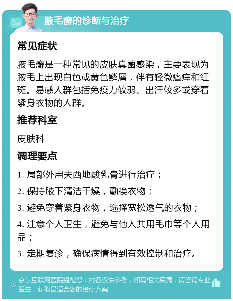 腋毛癣的诊断与治疗 常见症状 腋毛癣是一种常见的皮肤真菌感染，主要表现为腋毛上出现白色或黄色鳞屑，伴有轻微瘙痒和红斑。易感人群包括免疫力较弱、出汗较多或穿着紧身衣物的人群。 推荐科室 皮肤科 调理要点 1. 局部外用夫西地酸乳膏进行治疗； 2. 保持腋下清洁干燥，勤换衣物； 3. 避免穿着紧身衣物，选择宽松透气的衣物； 4. 注意个人卫生，避免与他人共用毛巾等个人用品； 5. 定期复诊，确保病情得到有效控制和治疗。