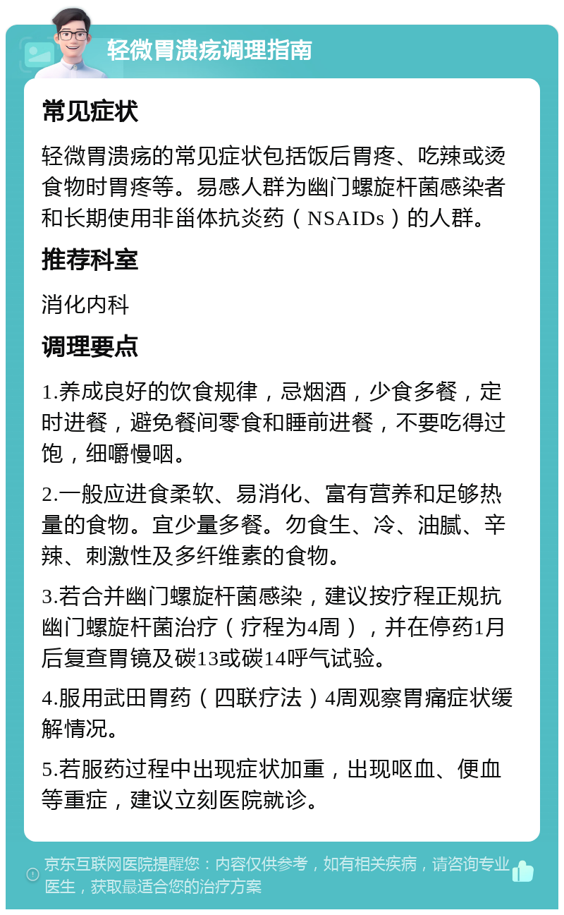 轻微胃溃疡调理指南 常见症状 轻微胃溃疡的常见症状包括饭后胃疼、吃辣或烫食物时胃疼等。易感人群为幽门螺旋杆菌感染者和长期使用非甾体抗炎药（NSAIDs）的人群。 推荐科室 消化内科 调理要点 1.养成良好的饮食规律，忌烟酒，少食多餐，定时进餐，避免餐间零食和睡前进餐，不要吃得过饱，细嚼慢咽。 2.一般应进食柔软、易消化、富有营养和足够热量的食物。宜少量多餐。勿食生、冷、油腻、辛辣、刺激性及多纤维素的食物。 3.若合并幽门螺旋杆菌感染，建议按疗程正规抗幽门螺旋杆菌治疗（疗程为4周），并在停药1月后复查胃镜及碳13或碳14呼气试验。 4.服用武田胃药（四联疗法）4周观察胃痛症状缓解情况。 5.若服药过程中出现症状加重，出现呕血、便血等重症，建议立刻医院就诊。