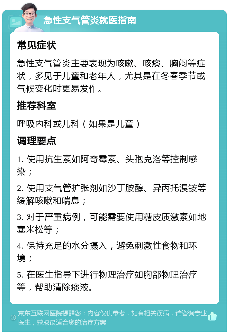 急性支气管炎就医指南 常见症状 急性支气管炎主要表现为咳嗽、咳痰、胸闷等症状，多见于儿童和老年人，尤其是在冬春季节或气候变化时更易发作。 推荐科室 呼吸内科或儿科（如果是儿童） 调理要点 1. 使用抗生素如阿奇霉素、头孢克洛等控制感染； 2. 使用支气管扩张剂如沙丁胺醇、异丙托溴铵等缓解咳嗽和喘息； 3. 对于严重病例，可能需要使用糖皮质激素如地塞米松等； 4. 保持充足的水分摄入，避免刺激性食物和环境； 5. 在医生指导下进行物理治疗如胸部物理治疗等，帮助清除痰液。