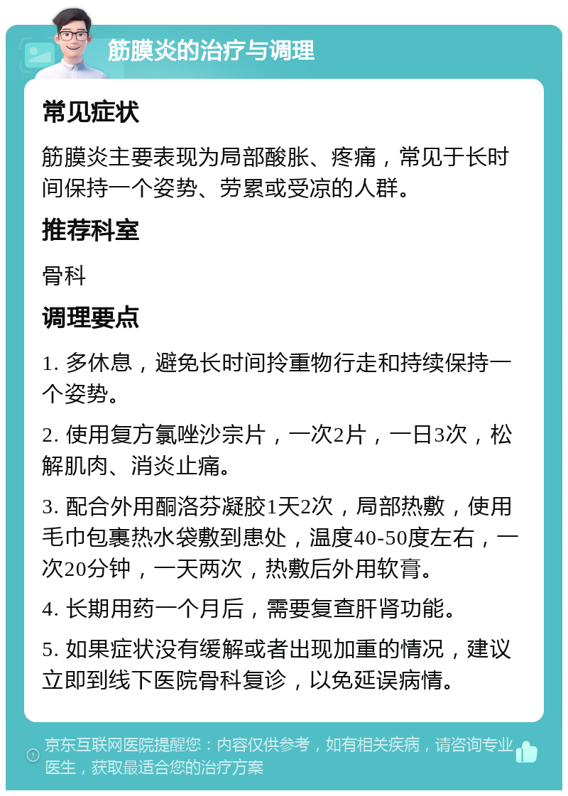 筋膜炎的治疗与调理 常见症状 筋膜炎主要表现为局部酸胀、疼痛，常见于长时间保持一个姿势、劳累或受凉的人群。 推荐科室 骨科 调理要点 1. 多休息，避免长时间拎重物行走和持续保持一个姿势。 2. 使用复方氯唑沙宗片，一次2片，一日3次，松解肌肉、消炎止痛。 3. 配合外用酮洛芬凝胶1天2次，局部热敷，使用毛巾包裹热水袋敷到患处，温度40-50度左右，一次20分钟，一天两次，热敷后外用软膏。 4. 长期用药一个月后，需要复查肝肾功能。 5. 如果症状没有缓解或者出现加重的情况，建议立即到线下医院骨科复诊，以免延误病情。