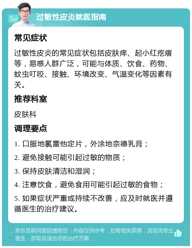 过敏性皮炎就医指南 常见症状 过敏性皮炎的常见症状包括皮肤痒、起小红疙瘩等，易感人群广泛，可能与体质、饮食、药物、蚊虫叮咬、接触、环境改变、气温变化等因素有关。 推荐科室 皮肤科 调理要点 1. 口服地氯雷他定片，外涂地奈德乳膏； 2. 避免接触可能引起过敏的物质； 3. 保持皮肤清洁和湿润； 4. 注意饮食，避免食用可能引起过敏的食物； 5. 如果症状严重或持续不改善，应及时就医并遵循医生的治疗建议。