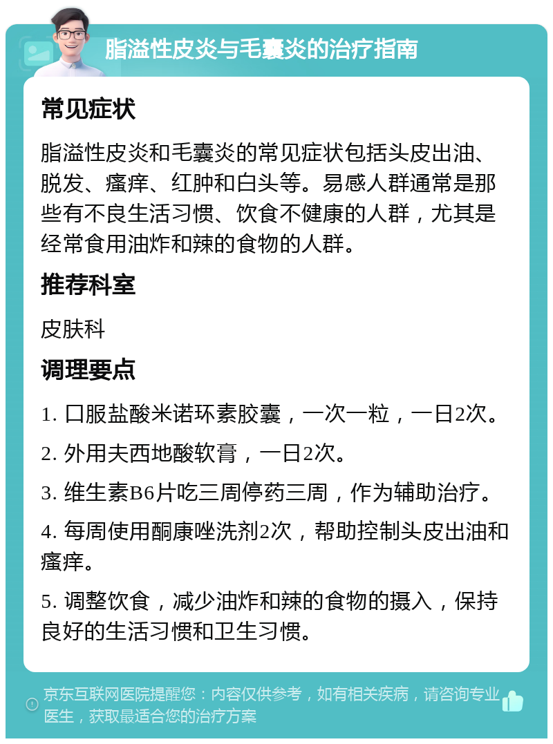 脂溢性皮炎与毛囊炎的治疗指南 常见症状 脂溢性皮炎和毛囊炎的常见症状包括头皮出油、脱发、瘙痒、红肿和白头等。易感人群通常是那些有不良生活习惯、饮食不健康的人群，尤其是经常食用油炸和辣的食物的人群。 推荐科室 皮肤科 调理要点 1. 口服盐酸米诺环素胶囊，一次一粒，一日2次。 2. 外用夫西地酸软膏，一日2次。 3. 维生素B6片吃三周停药三周，作为辅助治疗。 4. 每周使用酮康唑洗剂2次，帮助控制头皮出油和瘙痒。 5. 调整饮食，减少油炸和辣的食物的摄入，保持良好的生活习惯和卫生习惯。