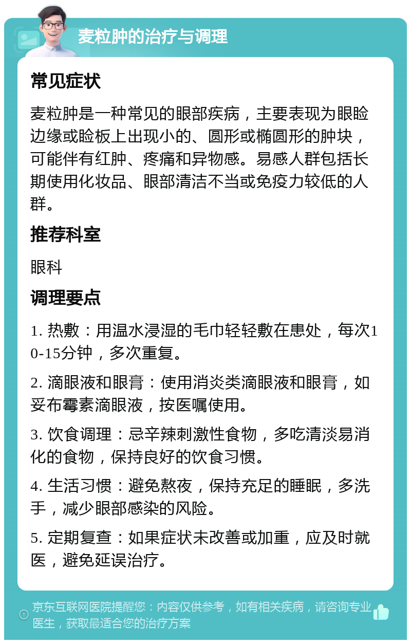 麦粒肿的治疗与调理 常见症状 麦粒肿是一种常见的眼部疾病，主要表现为眼睑边缘或睑板上出现小的、圆形或椭圆形的肿块，可能伴有红肿、疼痛和异物感。易感人群包括长期使用化妆品、眼部清洁不当或免疫力较低的人群。 推荐科室 眼科 调理要点 1. 热敷：用温水浸湿的毛巾轻轻敷在患处，每次10-15分钟，多次重复。 2. 滴眼液和眼膏：使用消炎类滴眼液和眼膏，如妥布霉素滴眼液，按医嘱使用。 3. 饮食调理：忌辛辣刺激性食物，多吃清淡易消化的食物，保持良好的饮食习惯。 4. 生活习惯：避免熬夜，保持充足的睡眠，多洗手，减少眼部感染的风险。 5. 定期复查：如果症状未改善或加重，应及时就医，避免延误治疗。