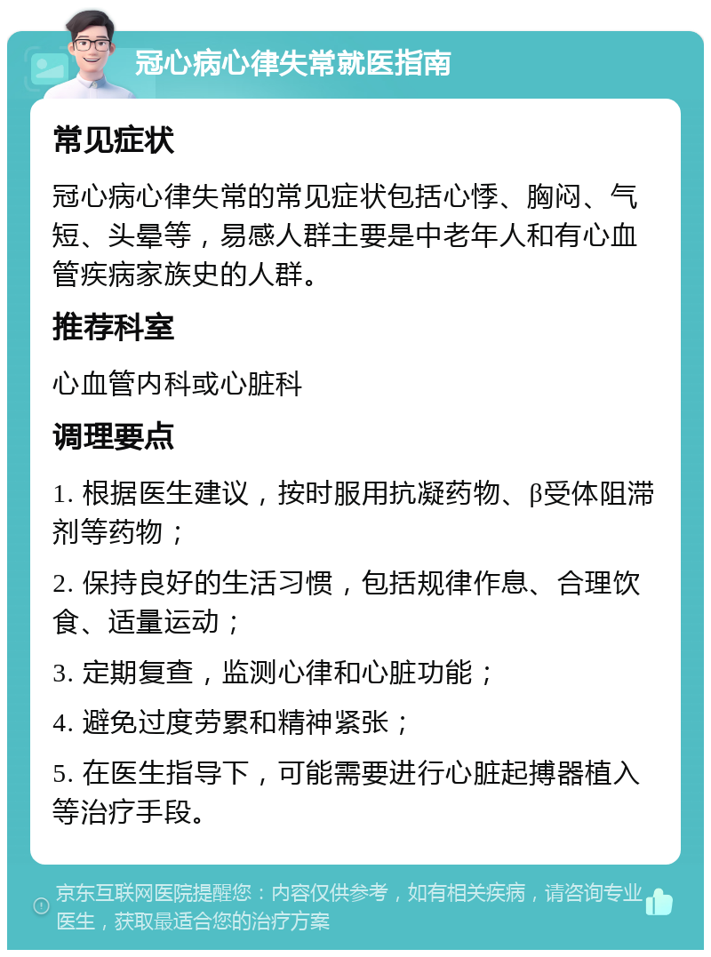 冠心病心律失常就医指南 常见症状 冠心病心律失常的常见症状包括心悸、胸闷、气短、头晕等，易感人群主要是中老年人和有心血管疾病家族史的人群。 推荐科室 心血管内科或心脏科 调理要点 1. 根据医生建议，按时服用抗凝药物、β受体阻滞剂等药物； 2. 保持良好的生活习惯，包括规律作息、合理饮食、适量运动； 3. 定期复查，监测心律和心脏功能； 4. 避免过度劳累和精神紧张； 5. 在医生指导下，可能需要进行心脏起搏器植入等治疗手段。