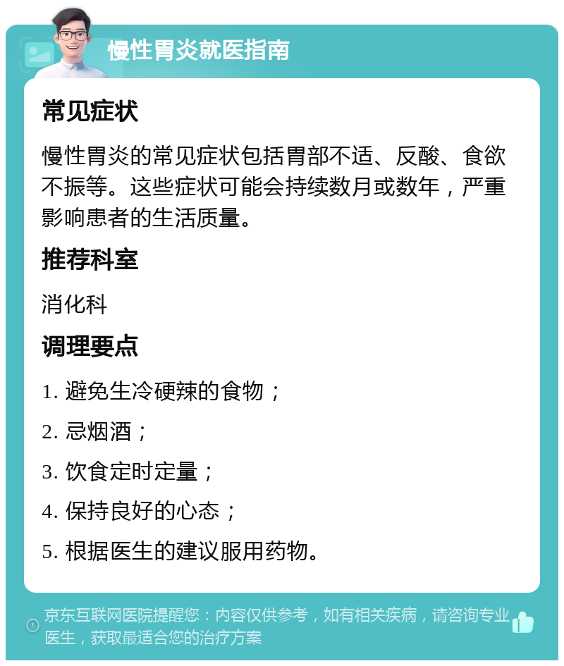 慢性胃炎就医指南 常见症状 慢性胃炎的常见症状包括胃部不适、反酸、食欲不振等。这些症状可能会持续数月或数年，严重影响患者的生活质量。 推荐科室 消化科 调理要点 1. 避免生冷硬辣的食物； 2. 忌烟酒； 3. 饮食定时定量； 4. 保持良好的心态； 5. 根据医生的建议服用药物。